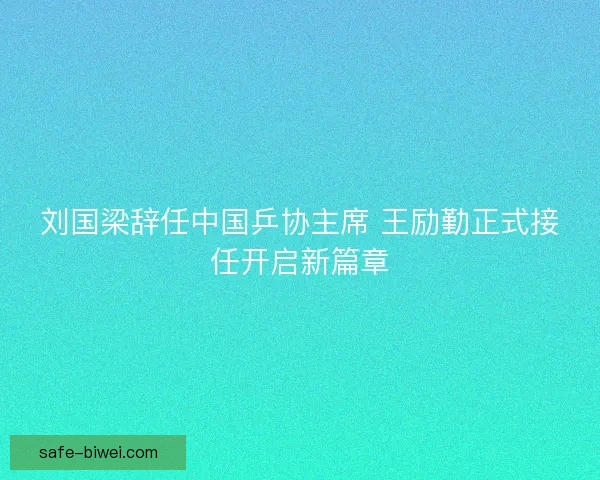 刘国梁辞任中国乒协主席 王励勤正式接任开启新篇章
