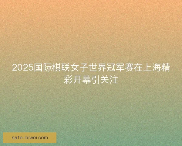 2025国际棋联女子世界冠军赛在上海精彩开幕引关注