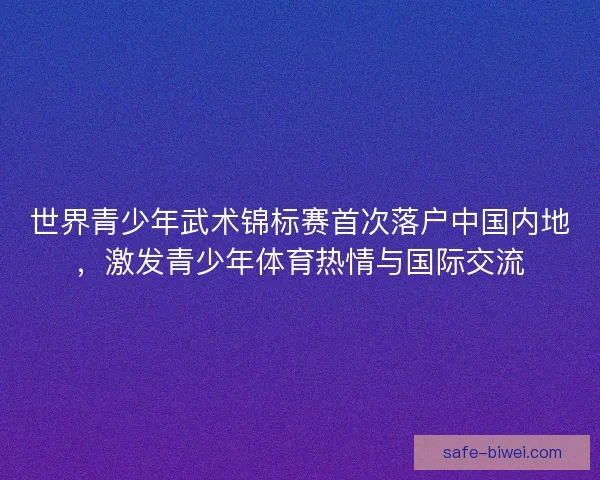 世界青少年武术锦标赛首次落户中国内地，激发青少年体育热情与国际交流